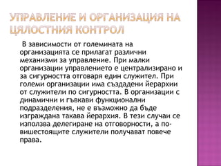 В зависимости от големината на
организацията се прилагат различни
механизми за управление. При малки
организации управлението е централизирано и
за сигурността отговаря един служител. При
големи организации има създадени йерархии
от служители по сигурността. В организации с
динамични и гъвкави функционални
подразделения, не е възможно да бъде
изграждана такава йерархия. В тези случаи се
използва делегиране на отговорности, а по-
вишестоящите служители получават повече
права.
 