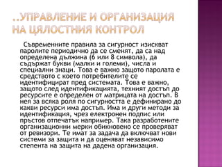 Съвременните правила за сигурност изискват
паролите периодично да се сменят, да са над
определена дължина (6 или 8 символа), да
съдържат букви (малки и големи), числа и
специални знаци. Това е важно защото паролата е
средството с което потребителите се
идентифицират пред системата. Това е важно,
защото след идентификацията, техният достъп до
ресурсите е определен от матрицата на достъп. В
нея за всяка роля по сигурността е дефинирано до
какви ресурси има достъп. Има и други методи за
идентификация, чрез електронен подпис или
пръстов отпечатък например. Така разработените
организационни мерки обикновено се проверяват
от ревизори. Те имат за задача да включват нови
системи за защита и да оценяват независимо
степента на защита на дадена организация.
 