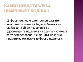 Цифров подпис е електронен защитен
знак, който може да бъде добавян към
файлове. Той ви позволява да
удостоверите издателя на файла и спомага
за удостоверяване, че файлът не е бил
променян, откакто е цифрово подписан.
 
