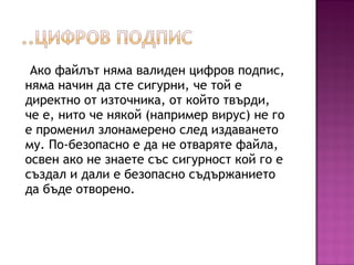 Ако файлът няма валиден цифров подпис,
няма начин да сте сигурни, че той е
директно от източника, от който твърди,
че е, нито че някой (например вирус) не го
е променил злонамерено след издаването
му. По-безопасно е да не отваряте файла,
освен ако не знаете със сигурност кой го е
създал и дали е безопасно съдържанието
да бъде отворено.
 