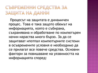 Процесът на защитата е динамичен
процес. Това е така защото обемът на
информацията, която е събирана,
съхранявана и обработване по компютърен
начин нараства много бързо. За да се
защитават ипотпал компютърните системи
в осъвремените условия е необходимо да
се прилагат все повече средства. Основни
фактори за повишаване на уязвимостта на
информацията според:
 