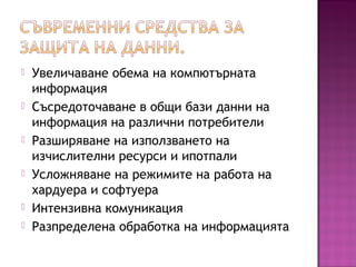  Увеличаване обема на компютърната
информация
 Съсредоточаване в общи бази данни на
информация на различни потребители
 Разширяване на използването на
изчислителни ресурси и ипотпали
 Усложняване на режимите на работа на
хардуера и софтуера
 Интензивна комуникация
 Разпределена обработка на информацията
 