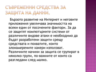 Бързото развитие на Интернет и неговите
приложения увеличава значимостта на
всеки един от посочените фактори. За да
се защитят компютърните системи от
различните видове атаки е необходимо да
бъдат разработени защити срещу
средствата и похватите, които
злонамерените хакери използват.
Различните начини за защита се групират в
няколко групи, по-важните от които са
разгледани след малко.
 