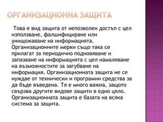 Това е вид защита от непозволен достъп с цел
използване, фалшифициране или
унищожаване на информацията.
Организационните мерки също така се
прилагат за периодично подновяване и
запазване на информацията с цел намаляване
на възможностите за загубване на
информация. Организационната защита не се
нуждае от технически и програмни средства за
да бъде въведена. Тя е много важна, защото
свързва другите видове защити в едно цяло.
Организационната защита е базата на всяка
система за защита.
 