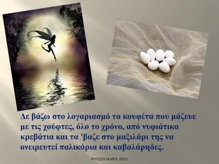 Δε βάζω στο λογαριασμό τα κουφέτα που μάζευε
με τις χούφτες, όλο το χρόνο, από νυφιάτικα
κρεβάτια και τα 'βαζε στο μαξιλάρι της να
ονειρευτεί παλικάρια και καβαλάρηδες.
ΡΟΥΣΣΗ ΜΑΡΙΑ ΠΕ02
 