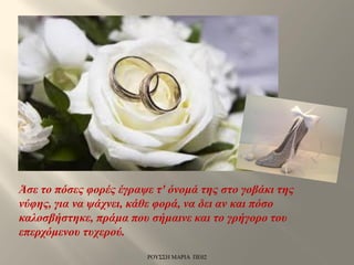 Άσε το πόσες φορές έγραψε τ' όνομά της στο γοβάκι της
νύφης, για να ψάχνει, κάθε φορά, να δει αν και πόσο
καλοσβήστηκε, πράμα που σήμαινε και το γρήγορο του
επερχόμενου τυχερού.
ΡΟΥΣΣΗ ΜΑΡΙΑ ΠΕ02
 