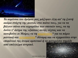Τα κορίτσια του δρόμου μας μάζεψαν λίγη απ' τη ζεστή
ακόμα στάχτη της φωτιάς στα πιάτα τους, για να τα
βάλουν πάνω στα κεραμίδια των σπιτιών τους, να τη
δούνε τ' άστρα της εξαίσιας αυτής νύχτας και να
κατεβούνε οι Μοίρες να τη μοιράνουνε* για να πάρει
μαντική και τελεσματική* δύναμη και να σχηματίσει στην
επιφάνειά της όνομα αρσενικό ή να φανερώσει σημάδι
από επάγγελμα αντρικό.
ΡΟΥΣΣΗ ΜΑΡΙΑ ΠΕ02
 