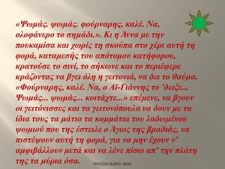 «Ψωμάς. ψωμάς. φούρναρης, καλέ. Να,
ολοφάνερο το σημάδι.». Κι η Άννα με την
πουκαμίσα και χωρίς τη σκούπα στο χέρι αυτή τη
φορά, καταμεσής του απότομου κατήφορου,
κρατούσε το σινί, το σήκωνε και το περιέφερε
κράζοντας να βγει όλη η γειτονιά, να δει το θαύμα.
«Φούρναρης, καλέ. Να, ο Αϊ-Γιάννης το 'δειξε...
Ψωμάς... ψωμάς... κοιτάχτε...» επέμενε, να βγουν
οι γειτόνισσες και τα γειτονόπουλα να δουν με τα
ίδια τους τα μάτια τα κομμάτια του λαδωμένου
ψωμιού που της έστειλε ο Άγιος της βραδιάς, να
πιστέψουν αυτή τη φορά, για να μην έχουν ν'
αμφιβάλλουν μετά και να λένε πίσω απ' την πλάτη
της τα μύρια όσα. ΡΟΥΣΣΗ ΜΑΡΙΑ ΠΕ02
 