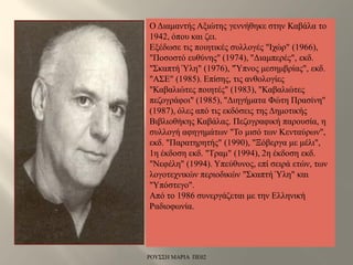 Ο Διαμαντής Αξιώτης γεννήθηκε στην Καβάλα το
1942, όπου και ζει.
Εξέδωσε τις ποιητικές συλλογές "Ιχώρ" (1966),
"Ποσοστό ευθύνης" (1974), "Διαμπερές", εκδ.
"Σκαπτή Ύλη" (1976), "Ύπνος μεσημβρίας", εκδ.
"ΑΣΕ" (1985). Επίσης, τις ανθολογίες
"Καβαλιώτες ποιητές" (1983), "Καβαλιώτες
πεζογράφοι" (1985), "Διηγήματα Φώτη Πρασίνη"
(1987), όλες από τις εκδόσεις της Δημοτικής
Βιβλιοθήκης Καβάλας. Πεζογραφική παρουσία, η
συλλογή αφηγημάτων "Το μισό των Κενταύρων",
εκδ. "Παρατηρητής" (1990), "Ξόβεργα με μέλι",
1η έκδοση εκδ. "Τραμ" (1994), 2η έκδοση εκδ.
"Νεφέλη" (1994). Υπεύθυνος, επί σειρά ετών, των
λογοτεχνικών περιοδικών "Σκαπτή Ύλη" και
"Υπόστεγο".
Από το 1986 συνεργάζεται με την Ελληνική
Ραδιοφωνία.
ΡΟΥΣΣΗ ΜΑΡΙΑ ΠΕ02
 