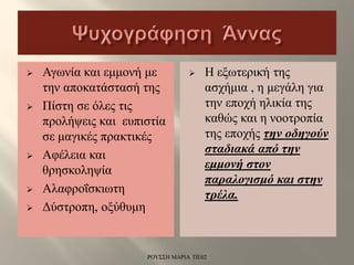  Αγωνία και εμμονή με
την αποκατάστασή της
 Πίστη σε όλες τις
προλήψεις και ευπιστία
σε μαγικές πρακτικές
 Αφέλεια και
θρησκοληψία
 Αλαφροΐσκιωτη
 Δύστροπη, οξύθυμη
 Η εξωτερική της
ασχήμια , η μεγάλη για
την εποχή ηλικία της
καθώς και η νοοτροπία
της εποχής την οδηγούν
σταδιακά από την
εμμονή στον
παραλογισμό και στην
τρέλα.
ΡΟΥΣΣΗ ΜΑΡΙΑ ΠΕ02
 