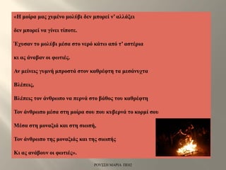 «Η μοίρα μας χυμένο μολύβι δεν μπορεί ν’ αλλάξει
δεν μπορεί να γίνει τίποτε.
Έχυσαν το μολύβι μέσα στο νερό κάτω από τ’ αστέρια
κι ας άναβαν οι φωτιές.
Αν μείνεις γυμνή μπροστά στον καθρέφτη τα μεσάνυχτα
Βλέπεις,
Βλέπεις τον άνθρωπο να περνά στο βάθος του καθρέφτη
Τον άνθρωπο μέσα στη μοίρα σου που κυβερνά το κορμί σου
Μέσα στη μοναξιά και στη σιωπή,
Τον άνθρωπο της μοναξιάς και της σιωπής
Κι ας ανάβουν οι φωτιές».
ΡΟΥΣΣΗ ΜΑΡΙΑ ΠΕ02
 