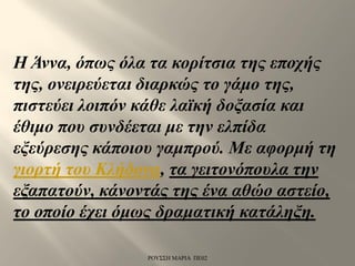 Η Άννα, όπως όλα τα κορίτσια της εποχής
της, ονειρεύεται διαρκώς το γάμο της,
πιστεύει λοιπόν κάθε λαϊκή δοξασία και
έθιμο που συνδέεται με την ελπίδα
εξεύρεσης κάποιου γαμπρού. Με αφορμή τη
γιορτή του Κλήδονα, τα γειτονόπουλα την
εξαπατούν, κάνοντάς της ένα αθώο αστείο,
το οποίο έχει όμως δραματική κατάληξη.
ΡΟΥΣΣΗ ΜΑΡΙΑ ΠΕ02
 