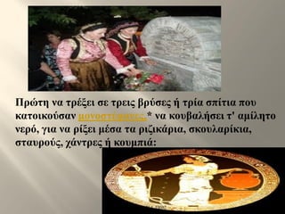 Πρώτη να τρέξει σε τρεις βρύσες ή τρία σπίτια που
κατοικούσαν μονοστέφανες,* να κουβαλήσει τ' αμίλητο
νερό, για να ρίξει μέσα τα ριζικάρια, σκουλαρίκια,
σταυρούς, χάντρες ή κουμπιά:
ΡΟΥΣΣΗ ΜΑΡΙΑ ΠΕ02
 
