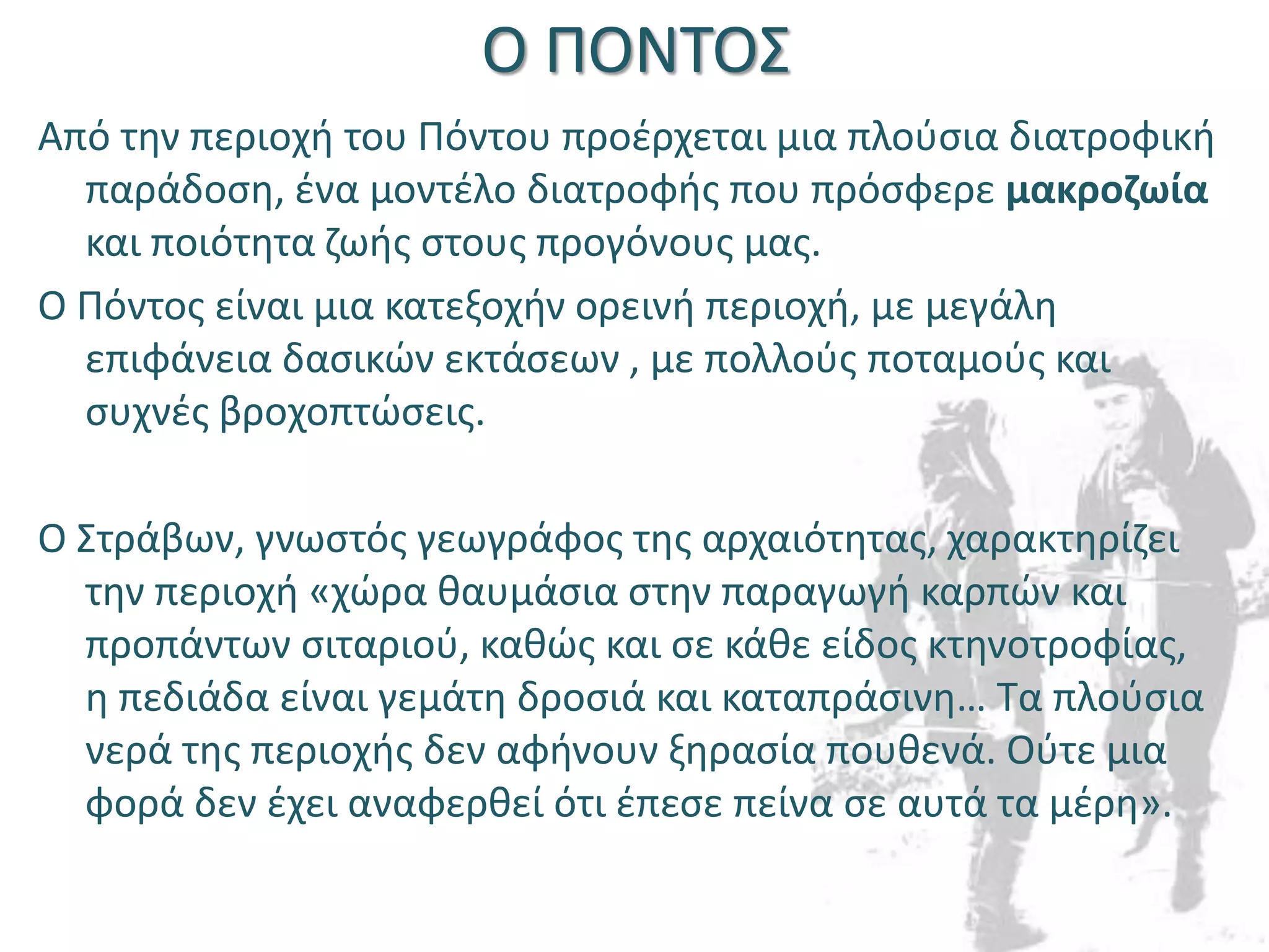 Ο ΠΟΝΤΟΣ
Από την περιοχή του Πόντου προέρχεται μια πλούσια διατροφική
παράδοση, ένα μοντέλο διατροφής που πρόσφερε μακροζωία
και ποιότητα ζωής στους προγόνους μας.
Ο Πόντος είναι μια κατεξοχήν ορεινή περιοχή, με μεγάλη
επιφάνεια δασικών εκτάσεων , με πολλούς ποταμούς και
συχνές βροχοπτώσεις.
Ο Στράβων, γνωστός γεωγράφος της αρχαιότητας, χαρακτηρίζει
την περιοχή «χώρα θαυμάσια στην παραγωγή καρπών και
προπάντων σιταριού, καθώς και σε κάθε είδος κτηνοτροφίας,
η πεδιάδα είναι γεμάτη δροσιά και καταπράσινη… Τα πλούσια
νερά της περιοχής δεν αφήνουν ξηρασία πουθενά. Ούτε μια
φορά δεν έχει αναφερθεί ότι έπεσε πείνα σε αυτά τα μέρη».
 