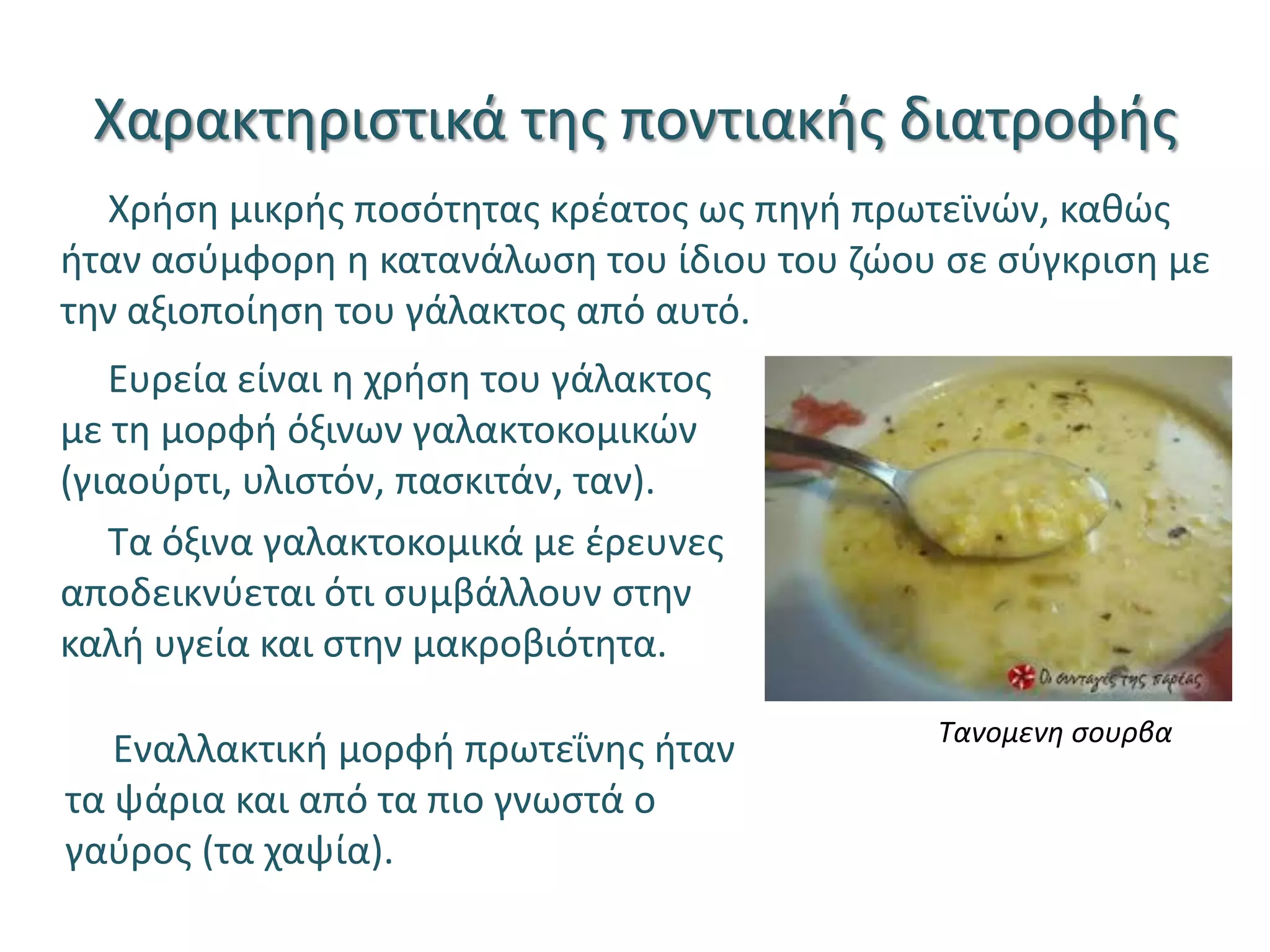 Χαρακτηριστικά της ποντιακής διατροφής
Χρήση μικρής ποσότητας κρέατος ως πηγή πρωτεϊνών, καθώς
ήταν ασύμφορη η κατανάλωση του ίδιου του ζώου σε σύγκριση με
την αξιοποίηση του γάλακτος από αυτό.
Ευρεία είναι η χρήση του γάλακτος
με τη μορφή όξινων γαλακτοκομικών
(γιαούρτι, υλιστόν, πασκιτάν, ταν).
Τα όξινα γαλακτοκομικά με έρευνες
αποδεικνύεται ότι συμβάλλουν στην
καλή υγεία και στην μακροβιότητα.
Εναλλακτική μορφή πρωτεΐνης ήταν
τα ψάρια και από τα πιο γνωστά ο
γαύρος (τα χαψία).
Τανομενη σουρβα
 