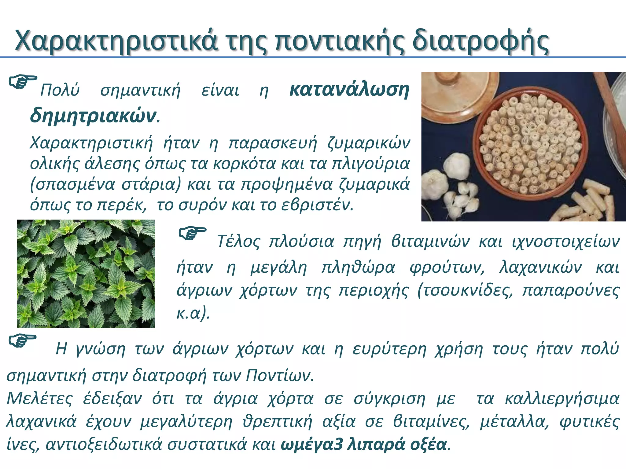 Χαρακτηριστικά της ποντιακής διατροφής
Πολύ σημαντική είναι η κατανάλωση
δημητριακών.
Χαρακτηριστική ήταν η παρασκευή ζυμαρικών
ολικής άλεσης όπως τα κορκότα και τα πλιγούρια
(σπασμένα στάρια) και τα προψημένα ζυμαρικά
όπως το περέκ, το συρόν και το εβριστέν.
 Τέλος πλούσια πηγή βιταμινών και ιχνοστοιχείων
ήταν η μεγάλη πληθώρα φρούτων, λαχανικών και
άγριων χόρτων της περιοχής (τσουκνίδες, παπαρούνες
κ.α).
 Η γνώση των άγριων χόρτων και η ευρύτερη χρήση τους ήταν πολύ
σημαντική στην διατροφή των Ποντίων.
Μελέτες έδειξαν ότι τα άγρια χόρτα σε σύγκριση με τα καλλιεργήσιμα
λαχανικά έχουν μεγαλύτερη θρεπτική αξία σε βιταμίνες, μέταλλα, φυτικές
ίνες, αντιοξειδωτικά συστατικά και ωμέγα3 λιπαρά οξέα.
 