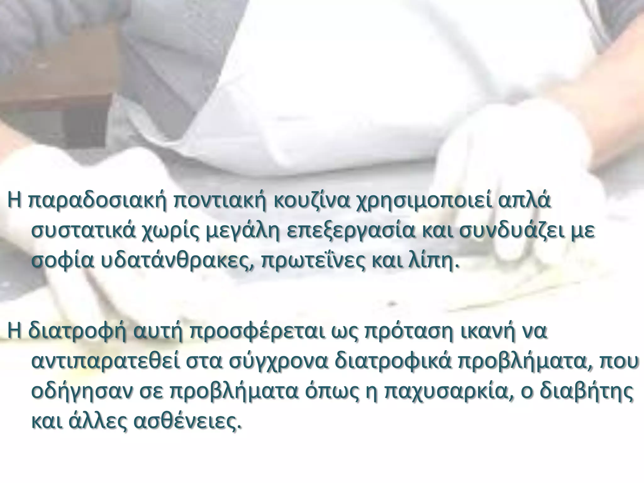 Η παραδοσιακή ποντιακή κουζίνα χρησιμοποιεί απλά
συστατικά χωρίς μεγάλη επεξεργασία και συνδυάζει με
σοφία υδατάνθρακες, πρωτεΐνες και λίπη.
Η διατροφή αυτή προσφέρεται ως πρόταση ικανή να
αντιπαρατεθεί στα σύγχρονα διατροφικά προβλήματα, που
οδήγησαν σε προβλήματα όπως η παχυσαρκία, ο διαβήτης
και άλλες ασθένειες.
 