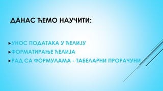 ДАНАС ЋЕМО НАУЧИТИ:
УНОС ПОДАТАКА У ЋЕЛИЈУ
ФОРМАТИРАЊЕ ЋЕЛИЈА
РАД СА ФОРМУЛАМА - ТАБЕЛАРНИ ПРОРАЧУНИ
 