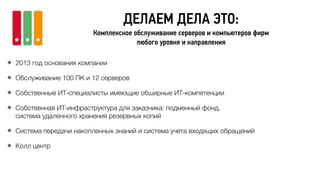 ДЕЛАЕМ ДЕЛА ЭТО:
Комплексное обслуживание серверов и компьютеров фирм
любого уровня и направления
❖ 2013 год основания компании
❖ Обслуживание 100 ПК и 12 серверов
❖ Собственные ИТ-специалисты имеющие обширные ИТ-компетенции
❖ Собственная ИТ-инфраструктура для заказчика: подменный фонд,
система удаленного хранения резервных копий
❖ Система передачи накопленных знаний и система учета входящих обращений
❖ Колл центр
 