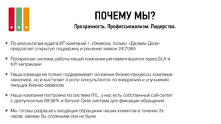 ПОЧЕМУ МЫ?
Прозрачность. Профессионализм. Лидерство.
❖ По результатам аудита ИТ-компаний г. Ижевска, только «Делаем Дела»
предлагает открытую поддержку и решение заявок 247365
❖ Прозрачная система работы нашей компании регламентируется через SLA и
KPI метриками
❖ Наша команда не только поддерживает основные бизнес-процессы компании
заказчика, но и выступает в роли консультантов по внедрению и улучшению
текущих бизнес-сервисов
❖ Наша компания построена по системе ITIL, у нас есть собственный call-center
с доступностью 99,98% и Service Desk система для фиксации обращений
❖ Мы готовы разрешать входящие обращения наших клиентов в течении 2х
часов, какими бы сложными они не были
 