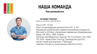 НАША КОМАНДА
Наш руководитель
Альберт Саяпов
директор компании «Делаем Дела»
Опыт в ИТ: 10 лет
Опыт на руководящих должностях в ИТ: 5 лет
Обширные компетенции в администрировании продуктов
Microsoft и VmWare, управления серверным оборудованием
фирм: HP, DELL, IBM, Fudjitsu.
Наличие сертификатов и курсов: ITIL Foundation, ITIL OSA,
ITIL SOA, Apple Sales Training, Руководство для CIO
Автор статей для журнала: IT Manager
Чемпион России по спортивному пейнтболу 2010
 