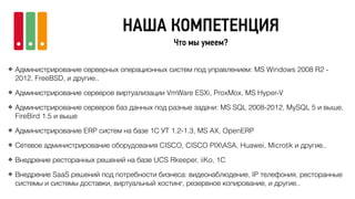 НАША КОМПЕТЕНЦИЯ
Что мы умеем?
❖ Администрирование серверных операционных систем под управлением: MS Windows 2008 R2 -
2012, FreeBSD, и другие..
❖ Администрирование серверов виртуализации VmWare ESXi, ProxMox, MS Hyper-V
❖ Администрирование серверов баз данных под разные задачи: MS SQL 2008-2012, MySQL 5 и выше,
FireBird 1.5 и выше
❖ Администрирование ERP систем на базе 1С УТ 1.2-1.3, MS AX, OpenERP
❖ Сетевое администрирование оборудования CISCO, CISCO PIXASA, Huawei, Microtik и другие..
❖ Внедрение ресторанных решений на базе UCS Rkeeper, iiKo, 1C
❖ Внедрение SaaS решений под потребности бизнеса: видеонаблюдение, IP телефония, ресторанные
системы и системы доставки, виртуальный хостинг, резервное копирование, и другие..
 