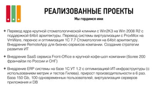 РЕАЛИЗОВАННЫЕ ПРОЕКТЫ
Мы гордимся ими
❖ Перевод ядра крупной стоматологической клиники с Win2K3 на Win 2008 R2 с
поддержкой 64bit архитектуры. Перевод системы виртуализации с ProxMox на
VmWare, перенос и оптимизация 1С 7.7 Стоматология на 64bit архитектуру.
Внедрение RemoteApp для бизнес-сервисов компании. Создание стратегии
развития ИТ
❖ Внедрение SaaS сервиса Front-Ofﬁce в крупной кофе-шоп компании (более 200
франчайзи по России и СНГ)
❖ Внедрение ERP системы на базе 1С УТ 1.2 с оптимизацией ИТ-инфраструктуры (с
использованием метрик и тестов Гилева), прирост производительности в 6 раз.
База 150 Gb, 100 одновременных пользователей, виртуализация серверов
приложения и DB
 