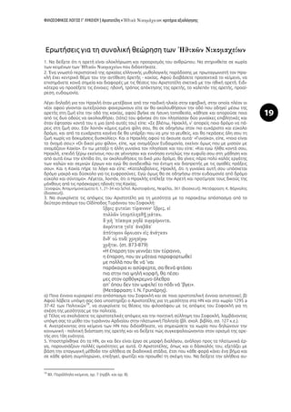 ΦΙΛΟΣΟΦΙΚΟΣ ΛΟΓΟΣ Γ’ ΛΥΚΕΙΟΥ | Αριστοτέλη « »: κριτήρια αξιολόγησης
19
Ερωτήσεις για τη συνολική θεώρηση των
1. Να δείξετε ότι η αρετή είναι ολοκλήρωση και προορισμός του ανθρώπου. Να στηριχθείτε σε χωρία
των κειμένων των που διδαχτήκατε.
2. Ένα γνωστό περιστατικό της αρχαίας ελληνικής μυθολογικής παράδοσης με πρωταγωνιστή τον Ηρα-
κλή έχει κεντρικό θέμα του την αντίθεση ἀρετῆς - κακίας. Αφού διαβάσετε προσεκτικά το κείμενο, να
επισημάνετε κοινά σημεία και διαφορές με τις θέσεις του Αριστοτέλη σχετικά με την ηθική αρετή. Ειδι-
κότερα να προσέξετε τις έννοιες: ηδονή, τρόπος απόκτησης της αρετής, το χαλεπόν της αρετής, προαί-
ρεση, ευδαιμονία.
Λέγει δηλαδή για τον Ηρακλή όταν μετέβαινε από την παιδική ηλικία στην εφηβική, στην οποία πλέον οι
νέοι αφού γίνονται αυτεξούσιοι φανερώνουν είτε αν θα ακολουθήσουν την οδό που οδηγεί μέσω της
αρετής στη ζωή είτε την οδό της κακίας, αφού βγήκε σε ήσυχη τοποθεσία, κάθησε και απορούσε ποια
από τις δυο οδούς να ακολουθήσει. (τότε) του φάνηκε ότι τον πλησίασαν δύο γυναίκες επιβλητικές και
όταν έφτασαν κοντά του η μια (από αυτές του) είπε: «Σε βλέπω, Ηρακλή, ν’ απορείς ποιο δρόμο να πά-
ρεις στη ζωή σου. Εάν λοιπόν κάμεις εμένα φίλη σου, θα σε οδηγήσω στον πιο ευχάριστο και εύκολο
δρόμο, και από τα ευχάριστα κανένα δε θα υπάρξει που να μην το γευθείς, και θα περάσεις όλη σου τη
ζωή χωρίς να δοκιμάσεις δυσκολίες». Και ο Ηρακλής αφού τα άκουσε αυτά· «Γυναίκα», είπε, «ποιο είναι
το όνομά σου;» «Οι δικοί μου φίλοι», είπε, «με ονομάζουν Ευδαιμονία, εκείνοι όμως που με μισούν με
ονομάζουν Κακία». Εν τω μεταξύ η άλλη γυναίκα τον πλησίασε και του είπε: «Και εγώ ήλθα κοντά σου,
Ηρακλή, επειδή ξέρω εκείνους που σε γέννησαν και εννόησα εντελώς την ευφυΐα σου στη μάθηση και
από αυτά έχω την ελπίδα ότι, αν ακολουθήσεις το δικό μου δρόμο, θα γίνεις πάρα πολύ καλός εργάτης
των καλών και σεμνών έργων και εγώ θα αναδειχθώ πιο έντιμη και διαπρεπής με τις αγαθές πράξεις
σου». Και η Κακία πήρε το λόγο και είπε: «Καταλαβαίνεις, Ηρακλή, ότι η γυναίκα αυτή σου υπόσχεται
δρόμο μακρό και δύσκολο για τις ευφροσύνες. Εγώ όμως θα σε οδηγήσω στην ευδαιμονία από δρόμο
εύκολο και σύντομο». Λέγεται, λοιπόν, ότι ο Ηρακλής επέλεξε την Αρετή και προτίμησε τους δικούς της
μόχθους από τις πρόσκαιρες ηδονές της Κακίας.
Ξενοφῶν, Ἀπομνημονεύματα ΙΙ, 1, 21-34 και Schol. Ἀριστοφάνης, Νεφέλαι, 361 (διασκευή). Μετάφραση: Κ. Βάρναλης
(διασκευή).
3. Να συγκρίνετε τις απόψεις του Αριστοτέλη για τη μεσότητα με το παρακάτω απόσπασμα από το
δεύτερο στάσιμο του Οἰδίποδος Τυράννου του Σοφοκλή:
(στ. 873-879)
«Η έπαρση τον γεννάει τον τύραννο,
η έπαρση, που αν μάταια παραφορτωθεί
με πολλά που θε νά 'ναι
παράκαιρα κι ασύφερτα, σα θενά φτάσει
πια στην πιο ψηλή κορφή, θα πέσει
μες στον ορθόγκρεμνο όλεθρο
απ' όπου δεν τον ωφελεί το πόδι νά 'βγει».
(Μετάφραση: Ι. Ν. Γρυπάρης).
α) Ποια έννοια κυριαρχεί στο απόσπασμα του Σοφοκλή και σε ποια αριστοτελική έννοια αντιστοιχεί; β)
Αφού λάβετε υπόψη σας όσα υποστηρίζει ο Αριστοτέλης για τη μεσότητα στα ΗΝ και στο χωρίο 1295 a
37-42 των Πολιτικῶν
78
, να συγκρίνετε τις θέσεις του φιλοσόφου με τις απόψεις του Σοφοκλή για τη
σχέση της μεσότητας με την πολιτεία.
γ) Τέλος να σχολιάσετε τις αριστοτελικές απόψεις και την ποιητική σύλληψη του Σοφοκλή, λαμβάνοντας
υπόψη σας το μύθο του τυράννου Αρδιαίου στην πλατωνική Πολιτεία (βλ. σχολ. βιβλίο, σσ. 127 κ.ε.).
4. Ανατρέχοντας στα κείμενα των ΗΝ που διδαχθήκατε, να σημειώσετε τα χωρία που δηλώνουν την
κοινωνική - πολιτική διάσταση της αρετής και να δείξετε πώς συγκεφαλαιώνονται στον ορισμό της αρε-
τής στη 10η ενότητα.
5. Υποστηρίχθηκε ότι τα ΗΝ, αν και δεν είναι έργο σε μορφή διαλόγου, ανάλογο προς τα πλατωνικά έρ-
γα, παρουσιάζουν πολλές ομοιότητες με αυτά. Ο Αριστοτέλης, όπως και ο δάσκαλός του, εξετάζει με
βάση την επαγωγική μέθοδο την αλήθεια σε διαδοχικά στάδια, έτσι που κάθε φορά κάνει ένα βήμα και
σε κάθε φάση συμπληρώνει, επεξηγεί, φωτίζει και προωθεί τη σκέψη του. Να δείξετε την αλήθεια αυ-
78
Βλ. Παράλληλα κείμενα, αρ. 7 (πρβλ. και αρ. 8).
 