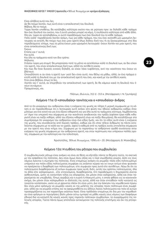 ΦΙΛΟΣΟΦΙΚΟΣ ΛΟΓΟΣ Γ’ ΛΥΚΕΙΟΥ | Αριστοτέλη « »: κριτήρια αξιολόγησης
23
Είναι αλήθεια αυτό που λες.
Δε θα πούμε λοιπόν, πως αυτή είναι η αποκλειστική του δουλειά;
Βέβαια, θα το πούμε.
Τώρα λοιπόν υποθέτω, θα κατάλαβες καλύτερα εκείνο που σε ρώτησα πριν: αν δηλαδή κάθε πράγμα
δεν έχει δουλειά του εκείνο, που ή αυτό μονάχα μπορεί να κάμη, ή τουλάχιστο καλύτερα από κάθε άλλο.
Μα ναι, τώρα σε καταλαβαίνω, κι αυτό παραδέχομαι πως έχει δουλειά του το κάθε πράγμα.
Πολύ καλά· παραδέχεσαι λοιπόν ακόμη, πως για κάθε πράγμα, που του έχει ανατεθή μια ωρισμένη λει-
τουργία να εκτελή, θα πούμε πως έχει μιαν αρετή όλως διόλου δική του; Κι ας ξαναγυρίσουμε στα ίδια
παραδείγματα: είπαμε, πως τα μάτια έχουν μιαν ωρισμένη λειτουργία· έχουν λοιπόν και μιαν αρετή, που
είναι αποκλειστικώς δική των;
Έχουν.
Επίσης και τ’ αυτιά;
Και αυτά.
Και όλα τα πράγματα κατά τον ίδιο τρόπο;
Μάλιστα.
Στάσου τώρα μια στιγμή· θα μπορούσαν ποτέ τα μάτια να εκτελέσουν καλά τη δουλειά των, αν δεν είχαν
την αρετή, που είναι αποκλειστικώς δική των, αλλά την αντίθετη κακία;
Και πώς θα ήταν δυνατό; εννοείς δηλαδή, αν είχαν τάχα τυφλότητα, αντί την ικανότητα που έχουν να
βλέπουν.
Οποιαδήποτε κι αν είναι η αρετή των· γιατί δεν είναι αυτό, που θέλω να μάθω, αλλά, αν ένα πράγμα ε-
κτελή καλά τη δουλειά του με την αποκλειστική αρετή που έχει, και κακά με την αντίθετη κακία.
Έτσι είναι βέβαια, όπως το λες.
Λοιπόν και τ’ αυτιά, αν στερηθούν την αποκλειστική των αρετή, δε θα κάμουν κακά τη δουλειά που έ-
χουν να κάμουν;
Πραγματικώς, ναι.
Πλάτων, , 352 d - 353 e. (Μετάφραση: Ι. Ν. Γρυπάρης)
Κείμενο 11ο: Ο «σπουδαίος» τεχνίτης και ο «σπουδαίος» άνδρας
Από το ότι γνώρισμα του ανθρώπου είναι η ενέργεια της ψυχής σε πλήρη ή μερική συμφωνία με τη νό-
ηση κι αν παραδεχθούμε ότι η λειτουργία αυτή ανήκει στη φύση του ηθικού ανθρώπου καθώς όταν
μιλούμε για ένα κοινό και για ένα έξοχο κιθαριστή και για όλα αυτά τα πράγματα σύντομα, λαμβάνοντας
υπ’ όψιν την υπεροχή που σύμφωνα με την ικανότητα αναδεικνύει την πράξη (εφόσον έργο κάθε κιθα-
ριστή είναι να παίζει κιθάρα, αλλά του έξοχου κιθαριστή είναι να παίζει θαυμάσια), θα καταλήξουμε στο
συμπέρασμα ότι γνώρισμα του ανθρώπου είναι ένα είδος ζωής, και ότι το είδος αυτό είναι η ενέργεια
της ψυχής, που συνοδεύεται από λογικές πράξεις, καθώς και ότι στον τέλειο άνθρωπο τα πάντα εκτε-
λούνται σύμφωνα με το καλό και το ωραίο, αφού η καθεμιά από τις πράξεις αυτές επιτελείται σύμφωνα
με την αρετή που είναι κτήμα του. Σύμφωνα με τα παραπάνω το ανθρώπινο αγαθό συνίσταται στην
ενέργεια της ψυχής σύμφωνα με την ανθρώπινη αρετή, και στην περίπτωση που υπάρχουν πολλές αρε-
τές, σύμφωνα με την καλύτερη και την τελειότερη.
Ἀριστοτέλης, , 1098 a 6 – 20. (Μετάφραση: Β. Μοσκόβης).
Κείμενο 12ο: Η ευθύνη του ρήτορα που συμβουλεύει
Ο συμβουλευτικός ρήτωρ είναι ανάγκη να είναι σε θέση να εξετάζει πάντα τα θέματα ταύτα, τα σχετικά
με την ασφάλεια της πολιτείας. Δεν είναι όμως άνευ αξίας και η περί νομοθεσίας γνώσις. Διότι εις τους
νόμους έγκειται η σωτηρία της πολιτείας. Είναι επομένως ανάγκη να γνωρίζει πόσα είδη πολιτευμάτων
υπάρχουν και ποίον είδος πολιτεύματος συμφέρει εις εκάστην χώραν και εκ τινων αιτίων είναι φυσικόν
να προέρχεται η διαφθορά των πολιτευμάτων, είτε συμφυών προς αυτά είτε αντιθέτων. Λέγω δε ότι τα
πολιτεύματα διαφθείρονται εξ αιτίων συμφυών προς αυτά, διότι, εκτός του αρίστου πολιτεύματος, όλα
τα άλλα είτε χαλαρούμενα , είτε επιτεινόμενα, διαφθείρονται. Επί παραδείγματι η δημοκρατία γίνεται
ασθενεστέρα, ώστε να καταντήση τέλος εις ολιγαρχίαν, όχι μόνον όταν χαλαρούται, αλλά και όταν πα-
ρασύρεται σε υπερβολάς. Όπως ακριβώς και η κυρτή ή πλακωτή μύτη, η οποία φθάνει εις το κανονικόν
σχήμα, όχι μόνον όταν χαλαρωθούν οι ιδιότητές της αυταί, αλλά και όταν επιταθούν πολύ καταντά εις
τοιαύτην κατάστασιν, ώστε να μη φαινεται πλέον ότι είναι μύτη. Δια την άσκησιν του νομοθετικού έργου
δεν είναι μόνο χρήσιμον να γνωρίζει κανείς εκ της μελέτης της ιστορίας ποιον πολίτευμα είναι συμφέ-
ρον, αλλά και να γνωρίζη επίσης και τα εφαρμοσθέντα εις άλλους λαούς πολιτεύματα και ποία εξ αυτών
προσαρμόζονται εις τον χαρακτήρα εκάστου λαού. Είναι πρόδηλον επομένως ότι δια μεν την νομοθεσί-
αν είναι χρήσιμοι αι περιηγήσεις (διότι μόνον ούτω ημπορεί να μάθει κανείς τους νόμους των διαφόρων
εθνών) δια να καταστή δε κανείς ικανός προς παροχήν πολιτικών συμβουλών, τα συγγράμματα της πο-
λιτικής ιστορίας. Ταύτα πάντα όμως αποτελούν αντικείμενον της πολιτικής επιστήμης και όχι της ρητορι-
κής.
 