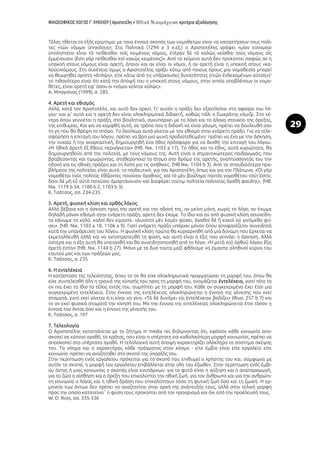 ΦΙΛΟΣΟΦΙΚΟΣ ΛΟΓΟΣ Γ’ ΛΥΚΕΙΟΥ | Αριστοτέλη « »: κριτήρια αξιολόγησης
29
Τέλος τίθεται το εξής ερώτημα: με ποια έννοια σκοπός των νομοθετών είναι να καταστήσουν τους πολί-
τες «τῶν νόμων ὑπηκόους»; Στα Πολιτικά (1294 a 3 κ.εξ.) ο Αριστοτέλης γράφει «μίαν εὐνομίαν
ὑποληπτέον εἶναι τὸ πείθεσθαι τοῖς κειμένοις νόμοις, ἑτέραν δὲ τὸ καλῶς κεῖσθαι τοὺς νόμους οἷς
ἐμμένουσιν (ἔστι γὰρ πείθεσθαι καὶ κακῶς κειμένοις)». Από το κείμενο αυτό δεν προκύπτει σαφώς αν η
υπακοή στους νόμους είναι αρετή, όποιοι και αν είναι οι νόμοι, ή αν αρετή είναι η υπακοή στους «κα-
λούς»νόμους. Στη συνέχεια όμως ο Αριστοτέλης ορίζει κάτω από ποιους όρους μια νομοθεσία μπορεί
να θεωρηθεί αρίστη «ἁπλῶς», είτε κάτω από τις υπάρχουσες δυνατότητες («τῶν ἐνδεχομένων αὐτοῖς»)·
το πιθανότερο είναι ότι κατά την άποψή του η υπακοή στους νόμους, στην οποία αποβλέπουν οι νομο-
θέτες, είναι αρετή εφ' όσον οι «νόμοι κεῖνται καλῶς».
Α. Μπαγιόνας (1999), σ. 285
4. Αρετή και εθισμός
Αλλά, κατά τον Αριστοτέλη, και αυτό δεν αρκεί. Γι' αυτόν η πράξη δεν εξαντλείται στη σφαίρα του λό-
γου· και γι' αυτό και η αρετή δεν είναι ολοκληρωτικά διδακτή, καθώς πάλι ο Σωκράτης νόμιζε. Στο κέ-
ντρο όπου γεννιέται η πράξη, στο βουλητικό, συνυπάρχει με το λόγο και το άλογο στοιχείο της όρεξης,
της επιθυμίας. Και για να καμφθή αυτό, σε τρόπο που η διδαχή να είναι γόνιμη, πρέπει να δουλευθή σαν
τη γη που θα θρέψη το σπόρο. Το δούλεμα αυτό γίνεται με τον εθισμό στην ενάρετη πράξη. Για να τελε-
σφορήση η επιταγή του λόγου, πρέπει να βρη μια ψυχή προδιατεθειμένη· πρέπει να έχη με την άσκηση,
την τυχαία ή την αναγκαστική, δημιουργηθή ένα ήθος πρόσφορο για να δεχθή την επιταγή του λόγου.
«Ἡ ἠθικὴ ἀρετὴ ἐξ ἔθους περιγίγνεται» (Ἠθ. Νικ. 1103 a 17). Το ήθος και το έθος, αυτά κυριώτατα, θα
δημιουργηθούν από την πολιτεία, με τους νόμους της. Αυτή είναι ο σημαντικώτερος παιδαγωγός, που
βραβεύοντας και τιμωρώντας, σταθεροποιεί το άτομο στο δρόμο της αρετής, αναπτύσσοντάς του την
ηδονή για τις ηθικές πράξεις και τη λύπη για τις ανήθικες. (Ἠθ.Νικ. 1104 b 3). Από τα σπουδαιότερα προ-
βλήματα της πολιτείας είναι αυτό, το παιδευτικό, για τον Αριστοτέλη, όπως και για τον Πλάτωνα. «Οἱ γὰρ
νομοθέται τοὺς πολίτας ἐθίζοντες ποιοῦσιν ἀγαθούς, καὶ τὸ μὲν βούλημα παντὸς νομοθέτου τοῦτ'ἐστίν,
ὅσοι δὲ μὴ εὖ αὐτὸ ποιοῦσιν ἁμαρτάνουσιν καὶ διαφέρει τούτῳ πολιτεία πολιτείας ἀγαθὴ φαύλης». (Ἠθ.
Νικ. 1179 b 34, 1180 b 2, 1103 b 3).
Κ. Τσάτσος, σσ. 234-235
5. Αρετή, φυσική κλίση και ορθός λόγος
Αλλά βέβαια και η άσκηση προς την αρετή και την ηδονή της, αν μείνη μόνη, χωρίς το λόγο, αν έχωμε
δηλαδή μόνον εθισμό στην ενάρετη πράξη, αρετή δεν έχομε. Το ίδιο και αν από φυσική κλίση ασυνείδη-
τα κάνωμε το καλό, καλοί δεν είμαστε. «Δυνατοὶ μὲν ἐσμὲν φύσει, ἀγαθοὶ δὲ ἢ κακοὶ οὐ γινόμεθα φύ-
σει». (Ἠθ. Νικ. 1103 a 18, 1106 a 9). Γιατί ενάρετη πράξη υπάρχει μόνον όπου αποφασίζεται συνειδητά
κατά την υπαγόρευση του λόγου. Η φυσική κλίση πρώτα θα κυριαρχηθή από μια δύναμη που έρχεται να
εκμεταλλευθή αλλά και να αντιστρατευθή τη φύση, και αυτή είναι η έξις που γεννάει η άσκηση. Αλλά
ύστερα και η έξη αυτή θα υποταχθή και θα συνειδητοποιηθή από το λόγο. «Ἡ μετὰ τοῦ ὀρθοῦ λόγου ἕξις
ἀρετὴ ἐστίν» (Ἠθ. Νικ. 1144 b 27). Μόνο με τα δυο τούτα μαζί φθάνομε να είμαστε αληθινοί κύριοι του
εαυτού μας και των πράξεών μας.
Κ. Τσάτσος, σ. 235
6. Η εντελέχεια
Η κατάσταση της τελειότητας, όπου το ον θα είχε ολοκληρωτικά πραγματώσει τη μορφή του, όπου θα
είχε συντελεσθή όλη η τροχιά της κίνησής του προς τη μορφή του, ονομάζεται ἐντελέχεια, γιατί τότε το
ον πια έχει το ίδιο το τέλος εντός του, συμπίπτει με τη μορφή του. Κάθε ον συγκεκριμένο έχει έτσι μια
συγκεκριμένη εντελέχεια. Στην έννοια της εντελέχειας ολοκληρώνεται η έννοια της γένεσης που εκεί
σταματά, γιατί εκεί γίνεται ό,τι είναι να γίνη. «Τὸ δὲ δυνάμει εἰς ἐντελέχειαν βαδίζει» (Φυσ. 257 b 7) και
το ον εκεί φυσικά σταματά την κίνησή του. Με την έννοια της εντελέχειας ολοκληρώνεται έτσι τόσον η
έννοια του όντος όσο και η έννοια της γένεσής του.
Κ. Τσάτσος, σ. 197
7. Τελεολογία
Ο Αριστοτέλης καταπιάνεται με το ζήτημα in media res δηλώνοντας ότι, εφόσον κάθε κοινωνία απο-
σκοπεί σε κάποιο αγαθό, το κράτος, που είναι η υπέρτατη και καθολικότερη μορφή κοινωνίας, πρέπει να
αποσκοπεί στο υπέρτατο αγαθό. Η τελολογική αυτή άποψη χαρακτηρίζει ολόκληρο το σύστημα σκέψης
του. Το νόημα και ο χαρακτήρας κάθε πράγματος στον κόσμο - είτε έμβιο είναι είτε εργαλείο είτε
κοινωνία -πρέπει να αναζητηθεί στο σκοπό της ύπαρξής του.
Στην περίπτωση ενός εργαλείου πρόκειται για το σκοπό που επιθυμεί ο χρήστης του και, σύμφωνα με
αυτόν το σκοπό, η μορφή του εργαλείου επιβάλλεται στην ύλη του έξωθεν. Στην περίπτωση ενός έμβι-
ου όντος ή μιας κοινωνίας ο σκοπός είναι ενυπάρχων: για το φυτό είναι η αύξηση και η αναπαραγωγή,
για το ζώο η αίσθηση και η όρεξη που επικαλύπτει την ηθική ζωή, για τον άνθρωπο και για την ανθρώπι-
νη κοινωνία ο λόγος και η ηθική δράση που επικαλύπτουν τόσο τη φυτική ζωή όσο και τη ζωική. Η ερ-
μηνεία των όντων δεν πρέπει να αναζητείται στην αρχή της ανάπτυξής τους, αλλά στην τελική μορφή
προς την οποία κατατείνει˚ η φύση τους προκύπτει από τον προορισμό και όχι από την προέλευσή τους.
W. D. Ross, σσ. 335-336
 