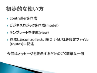  controllerを作成
 ビジネスロジックを作成(model)
 テンプレートを作成(view)
 作成したcontrollerと、紐づけるURLを設定ファイル
(routes)に記述
今回はメッセージを表示するだけのごく簡単な一例
 