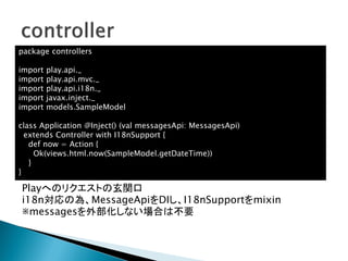 Playへのリクエストの玄関口
i18n対応の為、MessageApiをDIし、I18nSupportをmixin
※messagesを外部化しない場合は不要
package controllers
import play.api._
import play.api.mvc._
import play.api.i18n._
import javax.inject._
import models.SampleModel
class Application @Inject() (val messagesApi: MessagesApi)
extends Controller with I18nSupport {
def now = Action {
Ok(views.html.now(SampleModel.getDateTime))
}
}
 