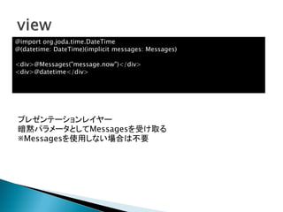 プレゼンテーションレイヤー
暗黙パラメータとしてMessagesを受け取る
※Messagesを使用しない場合は不要
@import org.joda.time.DateTime
@(datetime: DateTime)(implicit messages: Messages)
<div>@Messages("message.now")</div>
<div>@datetime</div>
 