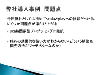 今回弊社としては初めてscalaとplayへの挑戦だった為、
いくつか問題点が浮かび上がる
 scala関数型プログラミングに難航
 Playの効果的な使い方がわからない（どういう構築＆
開発方法がマッチベターなのか）
 