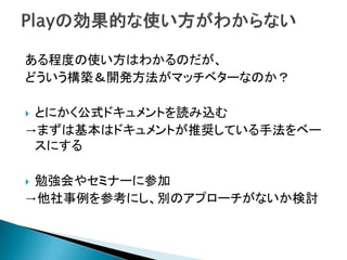 ある程度の使い方はわかるのだが、
どういう構築＆開発方法がマッチベターなのか？
 とにかく公式ドキュメントを読み込む
→まずは基本はドキュメントが推奨している手法をベー
スにする
 勉強会やセミナーに参加
→他社事例を参考にし、別のアプローチがないか検討
 