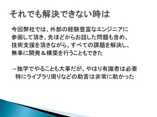 今回弊社では、外部の経験豊富なエンジニアに
参画して頂き、先ほどからお話した問題も含め、
技術支援を頂きながら、すべての課題を解決し、
無事に開発＆構築を行うこともできた
→独学でやることも大事だが、やはり有識者は必要
特にライブラリ周りなどの助言は非常に助かった
 