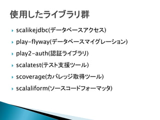  scalikejdbc(データベースアクセス)
 play-flyway(データベースマイグレーション)
 play2-auth(認証ライブラリ)
 scalatest(テスト支援ツール)
 scoverage(カバレッジ取得ツール)
 scalaliform(ソースコードフォーマッタ)
 
