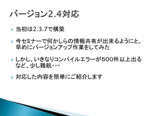  当初は2.3.7で構築
 今セミナーで何かしらの情報共有が出来るようにと、
早めにバージョンアップ作業をしてみた
 しかし、いきなりコンパイルエラーが５００件以上出る
など、少し難航・・・
 対応した内容を簡単にご紹介します
 