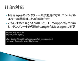  Messagesのインタフェースが変更になり、コンパイル
エラーの原因はこれが９割だった
 こちらはMessageApiのDIと、I18nSupportをmixin
し、テンプレートの引数をLangからMessagesに変更
import play.api.i18n._
import javax.inject._
class Login @Inject() (val messagesApi: MessagesApi)
extends Controller with I18nSupport {
 