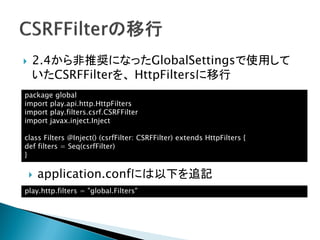  2.4から非推奨になったGlobalSettingsで使用して
いたCSRFFilterを、 HttpFiltersに移行
package global
import play.api.http.HttpFilters
import play.filters.csrf.CSRFFilter
import javax.inject.Inject
class Filters @Inject() (csrfFilter: CSRFFilter) extends HttpFilters {
def filters = Seq(csrfFilter)
}
play.http.filters = "global.Filters"
 application.confには以下を追記
 