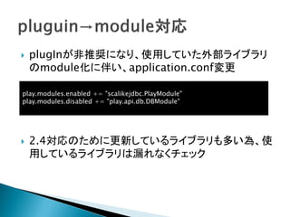  plugInが非推奨になり、使用していた外部ライブラリ
のmodule化に伴い、application.conf変更
 2.4対応のために更新しているライブラリも多い為、使
用しているライブラリは漏れなくチェック
play.modules.enabled += "scalikejdbc.PlayModule"
play.modules.disabled += "play.api.db.DBModule"
 