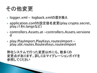  logger.xml→ logback.xmlの置き換え
 application.confの設定値名変更(play.crypto.secret、
play.i18n.langsなど)
 controllers.Assets.at→controllers.Assets.versione
d
 play.PlayImport.PlayKeys.routesImport→
play.sbt.routes.RoutesKeys.routesImport
弊社システムで行った変更以外にも、数多くの
変更点があります。詳しくはマイグレーションガイドを
参照してください
 
