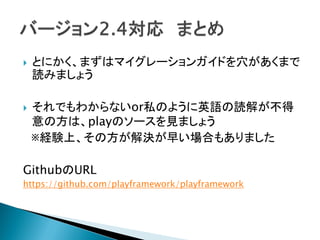  とにかく、まずはマイグレーションガイドを穴があくまで
読みましょう
 それでもわからないor私のように英語の読解が不得
意の方は、playのソースを見ましょう
※経験上、その方が解決が早い場合もありました
GithubのURL
https://github.com/playframework/playframework
 