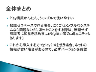  Play構築かんたん、シンプルで使いやすい
 知識ゼロベースで作る場合、ごくごくシンプルなシステ
ムなら問題ないが、凝ったことをする際は、無理せず
有識者に知見を求めましょう(gitter等のコミュニティも
あります)
 これから導入する方でplay2.4を使う場合、ネットの
情報が古い場合があるので、必ずバージョンを確認
 