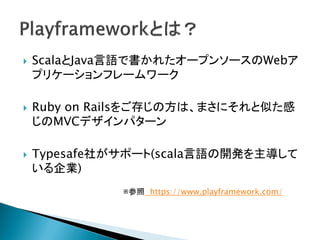  ScalaとJava言語で書かれたオープンソースのWebア
プリケーションフレームワーク
 Ruby on Railsをご存じの方は、まさにそれと似た感
じのMVCデザインパターン
 Typesafe社がサポート(scala言語の開発を主導して
いる企業)
※参照 https://www.playframework.com/
 