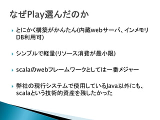  とにかく構築がかんたん(内蔵webサーバ、インメモリ
DB利用可)
 シンプルで軽量(リソース消費が最小限)
 scalaのwebフレームワークとしては一番メジャー
 弊社の現行システムで使用しているJava以外にも、
scalaという技術的資産を残したかった
 