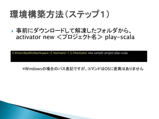  事前にダウンロードして解凍したフォルダから、
activator new ＜プロジェクト名＞ play-scala
C:¥Users¥public¥workspace>C:¥activator-1.3.5¥activator new sample-project play-scala
※Windowsの場合のパス表記ですが、コマンドはOSに差異はありません
 