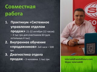 1. Практикум «Системное
управление отделом
продаж» 21-22 октября (12 часов)
– 3 тыс грн для участников БЗ (для
остальных 4 тыс)
2. Внутреннее обучение
«продажников» 2х4 часа – 500
грн
3. Диагностика отдела
продаж – 3 человека. 1 тыс грн
Совместная
работа
tetervak@week4hours.com
Skype: tetervak80
 