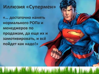 Иллюзия «Супермен»
«… достаточно нанять
нормального РОПа и
менеджеров по
продажам, да еще их и
замотивировать, и всё
пойдет как надо!»
 