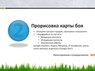 Прорисовка карты боя
Проектирование и упорядочивание
• Опишите процесс продаж, проставьте показатели
• «Оцифруйте» то что есть
• Входящие контакты
• Исходящие контакты
• Внутренние работы
Google Analitycs, Яндекс Метрика, IP телефония, листы
учета звонков, журналы в Google Doc’s
 